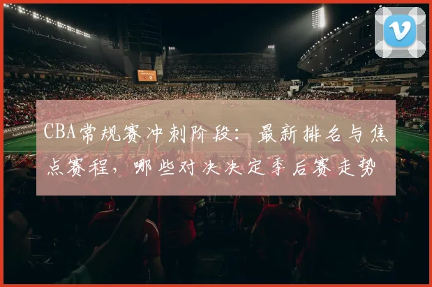 CBA常规赛冲刺阶段:最新排名与焦点赛程,哪些对决决定季后赛走势?