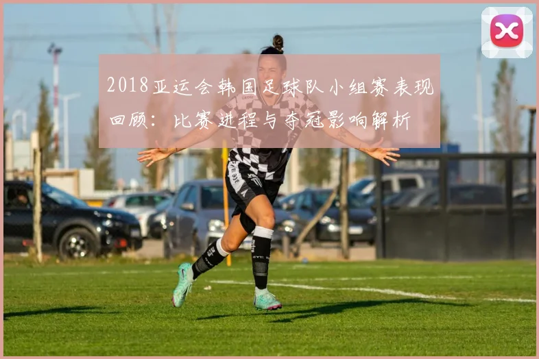 2018亚运会韩国足球队小组赛表现回顾:比赛进程与夺冠影响解析