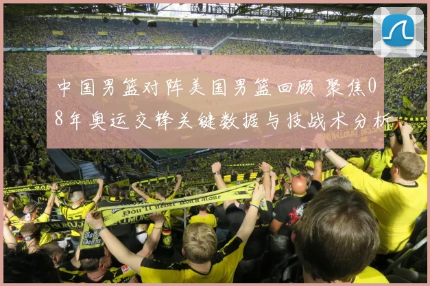 中国男篮对阵美国男篮回顾 聚焦08年奥运交锋关键数据与技战术分析