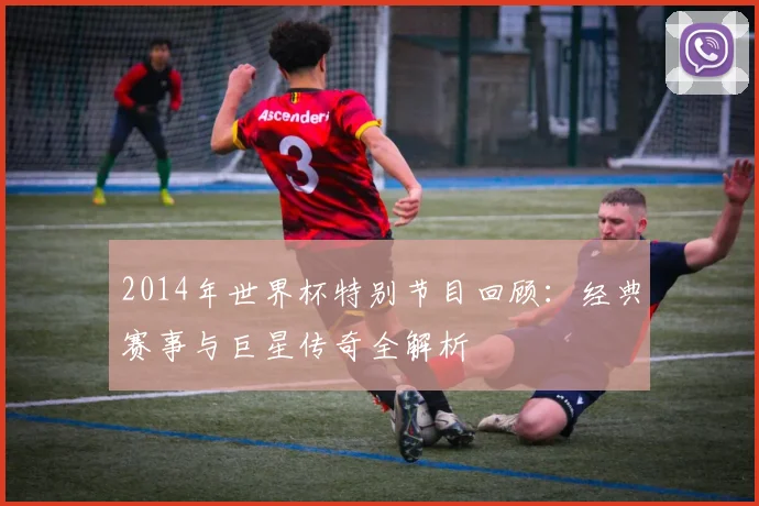 2014年世界杯特别节目回顾：经典赛事与巨星传奇全解析