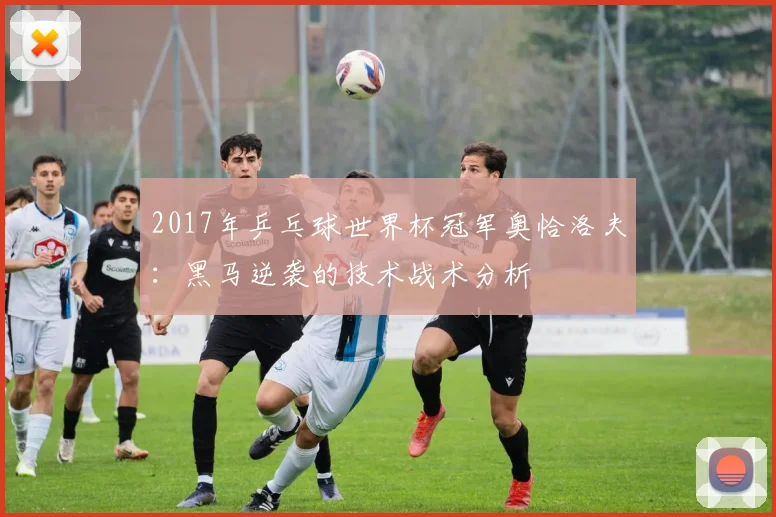 2017年乒乓球世界杯冠军奥恰洛夫：黑马逆袭的技术战术分析