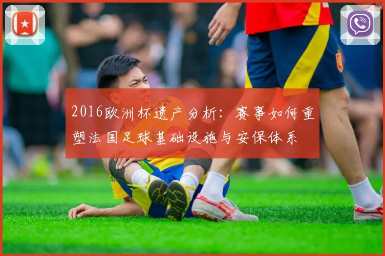 2016欧洲杯遗产分析：赛事如何重塑法国足球基础设施与安保体系