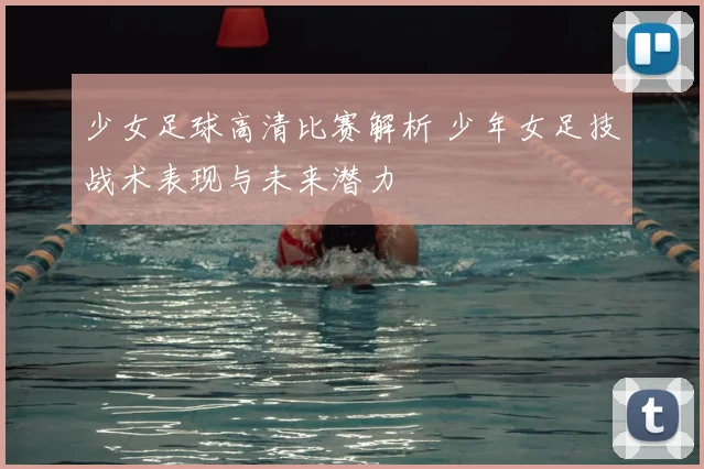 少女足球高清比赛解析 少年女足技战术表现与未来潜力