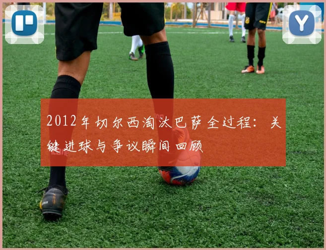 2012年切尔西淘汰巴萨全过程:关键进球与争议瞬间回顾