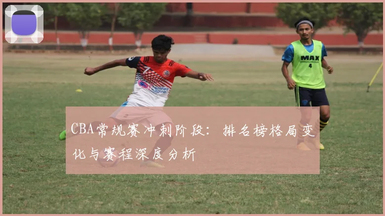 CBA常规赛冲刺阶段：排名榜格局变化与赛程深度分析