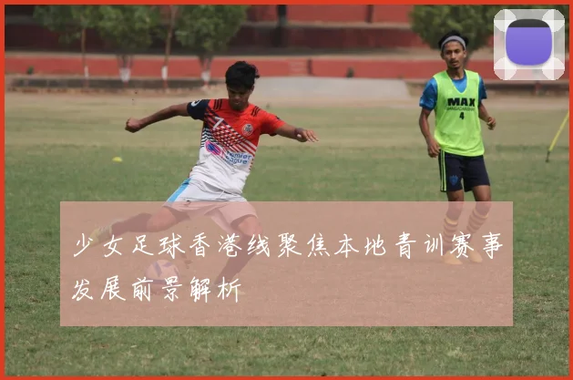 少女足球香港线聚焦本地青训赛事发展前景解析