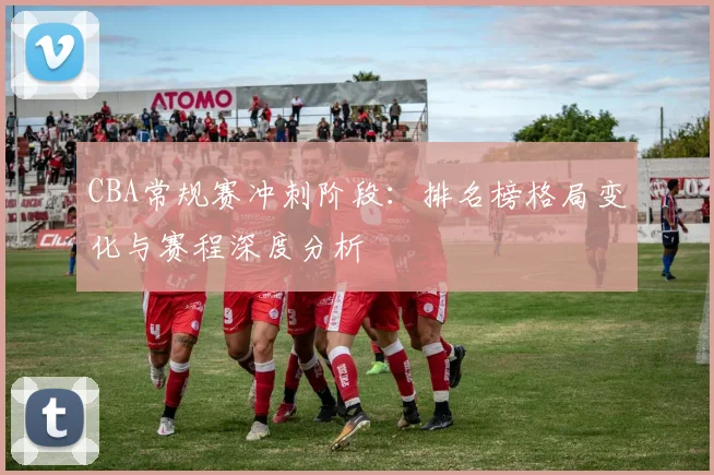 CBA常规赛冲刺阶段：排名榜格局变化与赛程深度分析